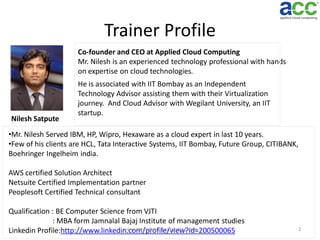 Trainer Profile
Co-founder and CEO at Applied Cloud Computing
Mr. Nilesh is an experienced technology professional with hands
on expertise on cloud technologies.

Nilesh Satpute

He is associated with IIT Bombay as an Independent
Technology Advisor assisting them with their Virtualization
journey. And Cloud Advisor with Wegilant University, an IIT
startup.

•Mr. Nilesh Served IBM, HP, Wipro, Hexaware as a cloud expert in last 10 years.
•Few of his clients are HCL, Tata Interactive Systems, IIT Bombay, Future Group, CITIBANK,
Boehringer Ingelheim india.
AWS certified Solution Architect
Netsuite Certified Implementation partner
Peoplesoft Certified Technical consultant

Qualification : BE Computer Science from VJTI
: MBA form Jamnalal Bajaj Institute of management studies
www.appliedcloudcomputing.com
Linkedin Profile:http://www.linkedin.com/profile/view?id=200500065

2

 