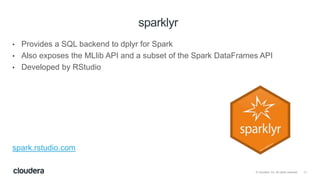 11© Cloudera, Inc. All rights reserved.
• Provides a SQL backend to dplyr for Spark
• Also exposes the MLlib API and a subset of the Spark DataFrames API
• Developed by RStudio
spark.rstudio.com
sparklyr
 