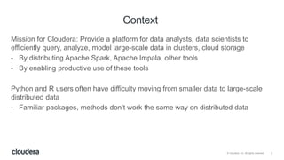 2© Cloudera, Inc. All rights reserved.
Mission for Cloudera: Provide a platform for data analysts, data scientists to
efficiently query, analyze, model large-scale data in clusters, cloud storage
• By distributing Apache Spark, Apache Impala, other tools
• By enabling productive use of these tools
Python and R users often have difficulty moving from smaller data to large-scale
distributed data
• Familiar packages, methods don’t work the same way on distributed data
Context
 