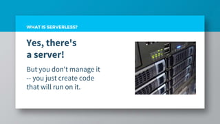 WHAT IS SERVERLESS?
Yes, there's
a server!
But you don't manage it
-- you just create code
that will run on it.
 