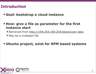 Introduction

     Goal: bootstrap a cloud instance

     How: give a file as parameter for the first
         instance start
           ▶ Retrievedfrom http://169.254.169.254/latest/user-data
           ▶ May be a multipart file



     Ubuntu project, exist for RPM based systems




                                                                     2
Saturday, August 13, 11
 
