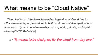 What means to be “Cloud Native”
Cloud Native architectures take advantage of what Cloud has to
offer empowering organisations to build and run scalable applications
in modern, dynamic environments such as public, private, and hybrid
clouds (CNCF Definition).
$ > ”It means to be designed for the cloud from day one.”
 