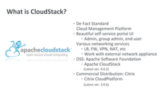 • De Fact Standard
Cloud Management Platform
• Beautiful self-service portal UI
• Admin, group admin, end user
• Various networking services
• LB, FW, VPN, NAT, etc
• Work with external network appliance
• OSS: Apache Software Foundation
• Apache CloudStack
(Latest ver. 4.0.2)
• Commercial Distribution: Citrix
• Citrix CloudPlatform
(Latest ver. 3.0.6)
What is CloudStack?
 