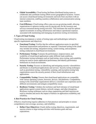 10
• Global Accessibility: Cloud testing facilitates distributed testing teams to
collaborate and coordinate testing efforts across geographical locations. Testers
can access cloud-based testing environments and tools from anywhere with an
internet connection, enabling seamless collaboration and communication among
team members.
• Cost-Efficiency: Cloud testing offers a pay-as-you-go pricing model, allowing
organizations to optimize testing costs by paying only for the resources and
services consumed during testing activities. This eliminates the need for upfront
capital investments in testing infrastructure and reduces operational expenses
associated with maintaining and managing on-premises testing environments.
3. Types of Cloud Testing
Cloud testing encompasses a variety of testing types and methodologies tailored to
specific requirements and objectives:
• Functional Testing: Verifies that the software application meets its specified
functional requirements and performs as expected. Functional testing in the cloud
may include unit testing, integration testing, system testing, and acceptance
testing conducted in cloud-based environments.
• Performance Testing: Evaluates the performance, responsiveness, and
scalability of cloud-based applications under different load conditions.
Performance testing techniques such as load testing, stress testing, and scalability
testing are used to assess application performance and identify performance
bottlenecks in cloud environments.
• Security Testing: Focuses on identifying and mitigating security vulnerabilities
and threats in cloud-based applications and services. Security testing techniques
such as penetration testing, vulnerability scanning, and encryption testing help
organizations assess the security posture of their cloud infrastructure and
applications.
• Compatibility Testing: Ensures that cloud-based applications are compatible
with various operating systems, browsers, devices, and platforms. Compatibility
testing in the cloud helps organizations deliver a consistent user experience across
different environments and mitigate compatibility issues.
• Resilience Testing: Validates the resilience and fault tolerance of cloud-based
applications against system failures, network outages, and other disruptions.
Resilience testing techniques such as chaos engineering and fault injection are
used to simulate and assess the impact of failures on application availability and
reliability.
4. Best Practices for Cloud Testing
Effective cloud testing requires adherence to best practices and principles to ensure
comprehensive test coverage, accuracy, and reliability:
• Define Clear Objectives: Clearly define testing objectives, requirements, and
success criteria to align testing activities with business goals and user
expectations.
 