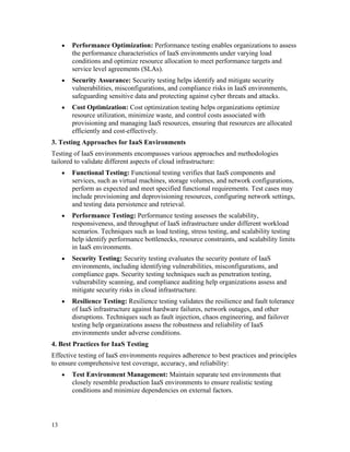 13
• Performance Optimization: Performance testing enables organizations to assess
the performance characteristics of IaaS environments under varying load
conditions and optimize resource allocation to meet performance targets and
service level agreements (SLAs).
• Security Assurance: Security testing helps identify and mitigate security
vulnerabilities, misconfigurations, and compliance risks in IaaS environments,
safeguarding sensitive data and protecting against cyber threats and attacks.
• Cost Optimization: Cost optimization testing helps organizations optimize
resource utilization, minimize waste, and control costs associated with
provisioning and managing IaaS resources, ensuring that resources are allocated
efficiently and cost-effectively.
3. Testing Approaches for IaaS Environments
Testing of IaaS environments encompasses various approaches and methodologies
tailored to validate different aspects of cloud infrastructure:
• Functional Testing: Functional testing verifies that IaaS components and
services, such as virtual machines, storage volumes, and network configurations,
perform as expected and meet specified functional requirements. Test cases may
include provisioning and deprovisioning resources, configuring network settings,
and testing data persistence and retrieval.
• Performance Testing: Performance testing assesses the scalability,
responsiveness, and throughput of IaaS infrastructure under different workload
scenarios. Techniques such as load testing, stress testing, and scalability testing
help identify performance bottlenecks, resource constraints, and scalability limits
in IaaS environments.
• Security Testing: Security testing evaluates the security posture of IaaS
environments, including identifying vulnerabilities, misconfigurations, and
compliance gaps. Security testing techniques such as penetration testing,
vulnerability scanning, and compliance auditing help organizations assess and
mitigate security risks in cloud infrastructure.
• Resilience Testing: Resilience testing validates the resilience and fault tolerance
of IaaS infrastructure against hardware failures, network outages, and other
disruptions. Techniques such as fault injection, chaos engineering, and failover
testing help organizations assess the robustness and reliability of IaaS
environments under adverse conditions.
4. Best Practices for IaaS Testing
Effective testing of IaaS environments requires adherence to best practices and principles
to ensure comprehensive test coverage, accuracy, and reliability:
• Test Environment Management: Maintain separate test environments that
closely resemble production IaaS environments to ensure realistic testing
conditions and minimize dependencies on external factors.
 