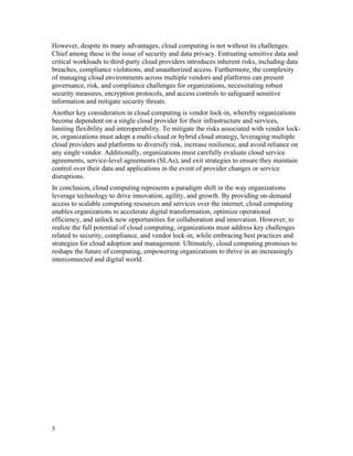 5
However, despite its many advantages, cloud computing is not without its challenges.
Chief among these is the issue of security and data privacy. Entrusting sensitive data and
critical workloads to third-party cloud providers introduces inherent risks, including data
breaches, compliance violations, and unauthorized access. Furthermore, the complexity
of managing cloud environments across multiple vendors and platforms can present
governance, risk, and compliance challenges for organizations, necessitating robust
security measures, encryption protocols, and access controls to safeguard sensitive
information and mitigate security threats.
Another key consideration in cloud computing is vendor lock-in, whereby organizations
become dependent on a single cloud provider for their infrastructure and services,
limiting flexibility and interoperability. To mitigate the risks associated with vendor lock-
in, organizations must adopt a multi-cloud or hybrid cloud strategy, leveraging multiple
cloud providers and platforms to diversify risk, increase resilience, and avoid reliance on
any single vendor. Additionally, organizations must carefully evaluate cloud service
agreements, service-level agreements (SLAs), and exit strategies to ensure they maintain
control over their data and applications in the event of provider changes or service
disruptions.
In conclusion, cloud computing represents a paradigm shift in the way organizations
leverage technology to drive innovation, agility, and growth. By providing on-demand
access to scalable computing resources and services over the internet, cloud computing
enables organizations to accelerate digital transformation, optimize operational
efficiency, and unlock new opportunities for collaboration and innovation. However, to
realize the full potential of cloud computing, organizations must address key challenges
related to security, compliance, and vendor lock-in, while embracing best practices and
strategies for cloud adoption and management. Ultimately, cloud computing promises to
reshape the future of computing, empowering organizations to thrive in an increasingly
interconnected and digital world.
 