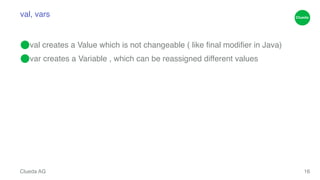 val, vars 
⬤val creates a Value which is not changeable ( like final modifier in Java)! 
⬤var creates a Variable , which can be reassigned different values 
Clueda AG 
16 
 