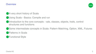 Overview 
⬤A very short history of Scala! 
⬤Using Scala - Basics: Compile and run! 
⬤Introduction to the core concepts : vals, classes, objects, traits, control 
structures and functions! 
⬤Some intermediate concepts in Scala: Pattern Matching, Option, XML, Futures! 
⬤Patterns in Scala! 
⬤Functional Style 
Clueda AG 
2 
 
