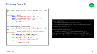 Matching Example 
Clueda AG 
40 
books: List[Any] = ! 
List(Book(Programming Scala,883,2012), 
Book(Programming Pearl,1104,2000), Book(Necronomicon, 
666,666), Ein String, 5, 42)! !b 
ookComments: List[String] = ! 
List(New Scala Book by Martin Odersky from 2012, 
Programming Pearl 1104 2000, Necronomicon 666 666, 
Something else, Something else, an integer bigger than 10)! 
case class Book( title: String, pages: Int, year: 
Int)! ! 
val books = List( ! 
! Book("Programming Scala", 883, 2012),! 
! Book("Programming Pearl", 1104, 2000),! 
! Book("Necronomicon",666,666),! 
! "Ein String“, 5, 42! 
)! ! 
val bookComments = books map {! 
! case Book("Programming Scala", pages, year) 
=> ! 
! ! s"New Scala Book by Martin Odersky 
from $year"! 
! case Book(title, pages,year) => ! 
! ! s"$title $pages $year"! 
! case x: Int if x > 10 => ! 
! ! "an integer bigger than 10"! 
! case _ => ! 
! ! "Something else"! 
} 
 