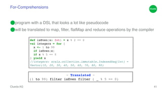 For-Comprehensions 
⬤program with a DSL that looks a lot like pseudocode! 
⬤will be translated to map, filter, flatMap and reduce operations by the compiler 
Clueda AG 
41 
def isEven(x: Int) = x % 2 == 0! 
val integers = for {! 
x <- 1 to 99! 
if isEven(x)! 
if x % 5 == 0! 
} yield x! 
//integers: scala.collection.immutable.IndexedSeq[Int] = ! 
Vector(10, 20, 30, 40, 50, 60, 70, 80, 90) 
~ Translated ~! 
(1 to 99) filter isEven filter ( _ % 5 == 0) 
 