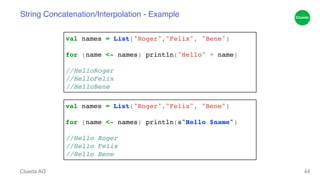 String Concatenation/Interpolation - Example 
Clueda AG 
44 
val names = List("Roger","Felix", "Bene")! 
! 
for (name <- names) println("Hello" + name)! 
! 
//HelloRoger! 
//HelloFelix! 
//HelloBene 
val names = List("Roger","Felix", "Bene")! 
! 
for (name <- names) println(s"Hello $name")! 
! 
//Hello Roger! 
//Hello Felix! 
//Hello Bene 
 