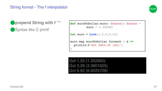 String format - The f interpolator 
⬤prepend String with f ““! 
⬤Syntax like C printf 
Clueda AG 
47 
def euroToDollar(euro: Double): Double = ! 
! ! euro * 1.352065! 
! 
val euro = List(1,2.5,5.12)! 
! 
euro map euroToDollar foreach { d =>! 
println(f"Got $d%2.2f ($d)")! 
} 
Got 1,35 (1.352065)! 
Got 3,38 (3.3801625)! 
Got 6,92 (6.9225728) 
 