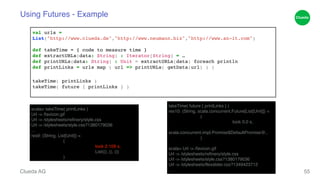 Using Futures - Example 
val urls = ! 
List("http://www.clueda.de","http://www.neumann.biz","http://www.an-it.com")! 
! 
def takeTime = { code to measure time }! 
def extractURLs(data: String) : Iterator[String] = …! 
def printURLs(data: String) : Unit = extractURLs(data) foreach println! 
def printLinks = urls map ( url => printURLs( getData(url) ) )! 
! 
takeTime( printLinks )! 
takeTime( future { printLinks } )! 
Clueda AG 
55 
scala> takeTime( printLinks )! 
Url -> /favicon.gif! 
Url -> /stylesheets/refinery/style.css! 
Url -> /stylesheets/style.css?1380179036! 
…! 
res9: (String, List[Unit]) = ! 
! (! 
! ! took 2.109 s,! 
! ! List((), (), ())! 
! ) 
takeTime( future { printLinks } )! 
res10: (String, scala.concurrent.Future[List[Unit]]) = ! 
! (! 
! ! took 0.0 s,! 
! ! 
scala.concurrent.impl.Promise$DefaultPromise@..! 
! 
)! scala> Url -> /favicon.gif! 
Url -> /stylesheets/refinery/style.css! 
Url -> /stylesheets/style.css?1380179036! 
Url -> /stylesheets/flexslider.css?1349423712! 
… 
 