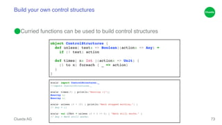 Build your own control structures 
⬤Curried functions can be used to build control structures 
Clueda AG 
73 
object ControlStructures {! 
def unless( test: => Boolean)(action: => Any) = ! 
if (! test) action! ! 
def times( n: Int )(action: => Unit) {! 
(1 to n) foreach { _ => action}! 
}! 
} 
scala> import ControlStructures._! 
/!/import ControlStructures._! 
scala> times(2) { println("Hoorray :)")}! 
Hoorray :)! 
H!oorray :)! 
scala> unless (5 < 10) { println("Math stopped working.") }! 
/!/ Any = ()! 
scala> val ifNot = unless (2 + 2 != 4) { "Math still works." }! 
// Any = Math still works.! 
 