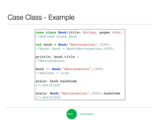 Case Class - Example
case class Book(title: String, pages :Int)!
//defined class Book!
!
val book = Book("Necronomicon",1000)!
//book: Book = Book(Necronomicon,1000)!
!
println( book.title )!
//Necronomicon!
!
book == Book("Necronomicon",1000)!
//Boolean = true!
!
scala> book.hashCode!
//-364191203!
!
scala> Book("Necronomicon",1000).hashCode!
//-364191203
 