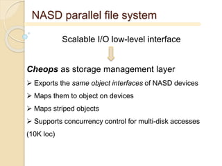 NASD parallel file system
Scalable I/O low-level interface
Cheops as storage management layer
 Exports the same object interfaces of NASD devices
 Maps them to object on devices
 Maps striped objects
 Supports concurrency control for multi-disk accesses
(10K loc)
 