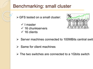Benchmarking: small cluster
GFS tested on a small cluster:
 I master
 16 chunkservers
 16 clients
 Server machines connected to 100MBits central switc
 Same for client machines
 The two switches are connected to a 1Gbits switch
 