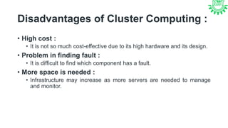 Disadvantages of Cluster Computing :
• High cost :
• It is not so much cost-effective due to its high hardware and its design.
• Problem in finding fault :
• It is difficult to find which component has a fault.
• More space is needed :
• Infrastructure may increase as more servers are needed to manage
and monitor.
 