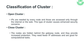 Classification of Cluster :
• Open Cluster :
• IPs are needed by every node and those are accessed only through
the internet or the web. This type of cluster causes enhanced security
concerns.
• Close Cluster :
• The nodes are hidden behind the gateway node, and they provide
increased protection. They need fewer IP addresses and are good for
computational tasks.
 