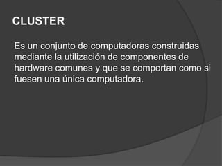 CLUSTEREs un conjunto de computadoras construidas mediante la utilización de componentes de hardware comunes y que se comportan como si fuesen una única computadora.