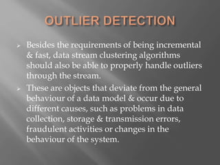  Besides the requirements of being incremental
& fast, data stream clustering algorithms
should also be able to properly handle outliers
through the stream.
 These are objects that deviate from the general
behaviour of a data model & occur due to
different causes, such as problems in data
collection, storage & transmission errors,
fraudulent activities or changes in the
behaviour of the system.
 