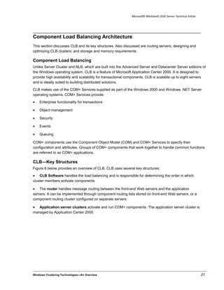 Microsoft® Windows® 2000 Server Technical Article
Component Load Balancing Architecture
This section discusses CLB and its key structures. Also discussed are routing servers; designing and
optimizing CLB clusters; and storage and memory requirements.
Component Load Balancing
Unlike Server Cluster and NLB, which are built into the Advanced Server and Datacenter Server editions of
the Windows operating system, CLB is a feature of Microsoft Application Center 2000. It is designed to
provide high availability and scalability for transactional components. CLB is scalable up to eight servers
and is ideally suited to building distributed solutions.
CLB makes use of the COM+ Services supplied as part of the Windows 2000 and Windows .NET Server
operating systems. COM+ Services provide:
• Enterprise functionality for transactions
• Object management
• Security
• Events
• Queuing
COM+ components use the Component Object Model (COM) and COM+ Services to specify their
configuration and attributes. Groups of COM+ components that work together to handle common functions
are referred to as COM+ applications.
CLB—Key Structures
Figure 8 below provides an overview of CLB. CLB uses several key structures:
• CLB Software handles the load balancing and is responsible for determining the order in which
cluster members activate components.
• The router handles message routing between the front-end Web servers and the application
servers. It can be implemented through component routing lists stored on front-end Web servers, or a
component routing cluster configured on separate servers.
• Application server clusters activate and run COM+ components. The application server cluster is
managed by Application Center 2000.
Windows Clustering Technologies—An Overview 21
 