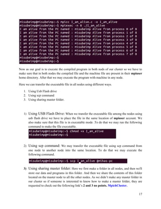 17
Now as our goal is to execute the compiled program in both nods of our cluster so we have to
make sure that in both nodes the compiled file and the machine file are present in their mpiuser
home directory. After that we may execute the program with machine in any node.
Here we can transfer the executable file in all nodes using different ways.
1. Using Usb Flash drive
2. Using scp command
3. Using sharing master folder.
1) Using USB Flash Drive: When we transfer the executable file among the nodes using
usb flash drive we have to place the file in the same location of mpiuser account. We
also make sure that this file is in executable mode .To do that we may run the following
command to make the file executable.
2) Using scp command: We may transfer the executable file using scp command from
one node to another node into the same location. To do that we may execute the
following command.
3) Using sharing master folder: Here we first make a folder in all nodes, and then we'll
store our data and programs in this folder. And then we share the contents of this folder
located on the master node to all the other nodes. As we didn’t make any master folder in
our cluster so if someone is interested to know how to make a master folder, they are
requested to check out the following link’s 2 and 3 no points. MpichCluster.
 