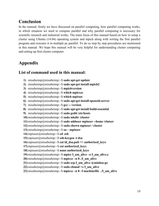 19
Conclusion
In the manual, firstly we have discussed on parallel computing, how parallel computing works,
in which situation we need to compute parallel and why parallel computing is necessary for
scientific research and industrial works. The main focus of this manual based on how to setup a
cluster using Ubuntu (14.04) operating system and mpich along with writing the first parallel
program and executes it in multiple pc parallel. To do so step by step procedures are mentioned
in this manual .We hope this manual will be very helpful for understanding cluster computing
and setting up first cluster computer.
Appendix
List of command used in this manual:
1) misubeimp@misubeimp:~$ sudo apt-get update
2) misubeimp@misubeimp:~$ sudo apt-get install mpich2
3) misubeimp@misubeimp:~$ mpichversion
4) misubeimp@misubeimp:~$ which mpiexec
5) misubeimp@misubeimp:~$ which mpirun
6) misubeimp@misubeimp:~$ sudo apt-get install openssh-server
7) misubeimp@misubeimp:~$ gcc -- version
8) misubeimp@misubeimp:~$ sudo apt-get install build-essential
9) misubeimp@misubeimp:~$ sudo gedit /etc/hosts
10) misubeimp@misubeimp:~$ sudo mkdir /cluster
11) misubeimp@misubeimp:~$ sudo adduser mpiuser --home /clutser
12) misubeimp@misubeimp:~$ sudo chown mpiuser / cluster
13) misubeimp@misubeimp:~$ su – mpiuser
14) mpiuser@misubeimp:~$ cd .ssh
15) mpiuser@misubeimp:~$ ssh-keygen -t dsa
16) mpiuser@misubeimp:~$ cat id_dsa.pub >> authorized_keys
17) mpiuser@misubeimp:~$ cat authorized_keys
18) mpiuser@misubeimp:~$ nano authorized_keys
19) misubeimp@misubeimp:~$ mpicc I_am_alive –o I_am_alive.c
20) misubeimp@misubeimp:~$ mpiexe –n 8 ./I_am_alive
21) misubeimp@misubeimp:~$ sudo scp I_am_alive @minhas-pc
22) misubeimp@misubeimp:~$ sudo chmod +x I_am_alive
23) misubeimp@misubeimp:~$ mpiexe –n 8 –f machinefile ./I_am_alive
 