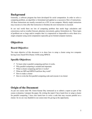 5
Background
Generally, a software program has been developed for serial computation. In order to solve a
computing problem, an algorithm is formulated and applied as a successive flow of instructions.
All these instructions are usually executed on a CPU in one computer. Merely single instruction
may execute at a time after that instruction is finished, the next instruction is executed.
In our real world there are lots of computing problem that needs huge calculation and
concurrency such as weather forecast, planetary movements, galaxy formulation etc. These types
of problems are so large and/or complex that it is impractical or impossible to solve them on a
single computer using serial computation especially given limited computer memory.
Objectives
Board Objective:
The main objective of this document is to show how to setup a cluster using two computer
having Linux based OS (Ubuntu 14.04) using MPICH.
Specific Objectives:
 To learn what is parallel computing and how it works.
 Why parallel computing is needed and important.
 What is cluster computing and how it works?
 What are MPI and MPICH and how they work?
 How to make a cluster
 How to write the first parallel computing code and execute it on cluster
Origin of the Document
As per our course tutor Mr. Emon Kumar Dey instructed us to submit a report as part of the
course evaluation, I prepare the paper. By writing the report I have learnt how to setup a cluster
for parallel computing. I have also learnt how to write a code that may execute parallel on a
cluster. So we are very thankful to our course tutor for giving us the opportunity.
 