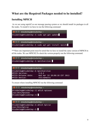 9
What are the Required Packages needed to be installed?
Installing MPICH
As we are using mpich2 as our message passing system so we should install its packages in all
the nodes. To install it we have to run the following command
***Here one important point must be noted that we have to install the same version of MPICH in
all the nodes. We use MPICH2.To check the version properly run the following command.
To ensure where installing MPICH2 run the following command
 