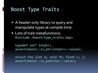 Boost Type Traits 
 A header-only library to query and 
manipulate types at compile time. 
 Lots of trait metafunctions. 
#include <boost/type_traits.hpp> 
typedef int* intptr; 
assert(boost::is_ptr<intptr>::value); 
struct Foo {int a; void *b; float c; }; 
assert(boost::is_pod<Foo>::value); 
 