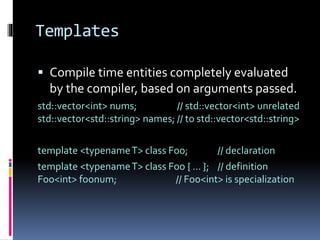 Templates 
 Compile time entities completely evaluated 
by the compiler, based on arguments passed. 
std::vector<int> nums; // std::vector<int> unrelated 
std::vector<std::string> names; // to std::vector<std::string> 
template <typenameT> class Foo; // declaration 
template <typenameT> class Foo { … }; // definition 
Foo<int> foonum; // Foo<int> is specialization 
 