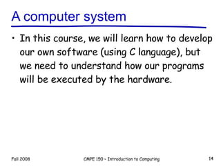 A computer system In this course, we will learn how to develop our own software (using C language), but we need to understand how our programs will be executed by the hardware. Fall 2008 CMPE 150 – Introduction to Computing 