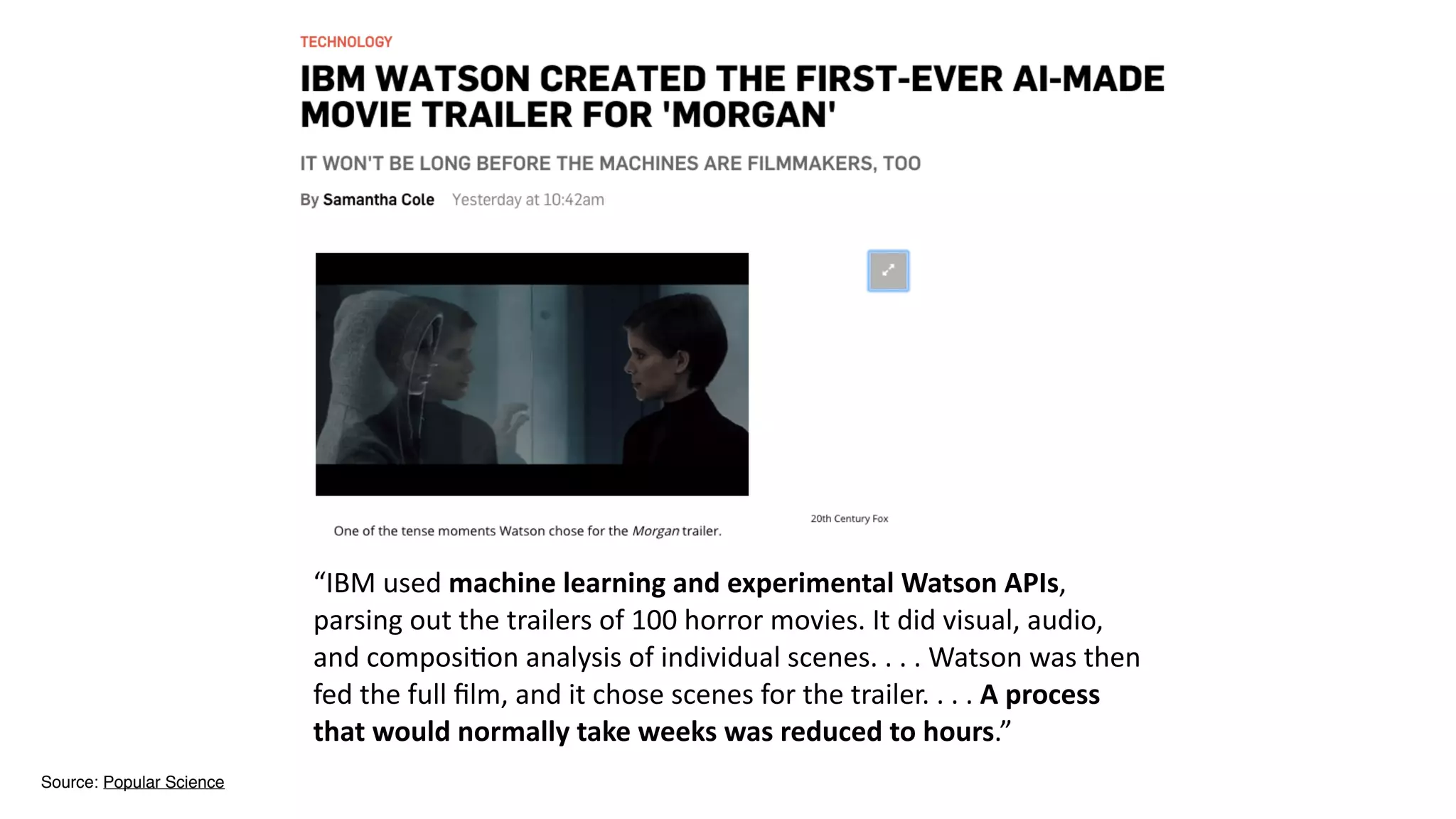 Source: Popular Science
“IBM	
  used	
  machine	
  learning	
  and	
  experimental	
  Watson	
  APIs,	
  
parsing	
  out	
  the	
  trailers	
  of	
  100	
  horror	
  movies.	
  It	
  did	
  visual,	
  audio,	
  
and	
  composi2on	
  analysis	
  of	
  individual	
  scenes.	
  .	
  .	
  .	
  Watson	
  was	
  then	
  
fed	
  the	
  full	
  ﬁlm,	
  and	
  it	
  chose	
  scenes	
  for	
  the	
  trailer.	
  .	
  .	
  .	
  A	
  process	
  
that	
  would	
  normally	
  take	
  weeks	
  was	
  reduced	
  to	
  hours.”	
  
 