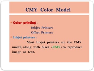 CMY Color Model
 Color printing :
Inkjet Printers
Offset Printers
o Inkjet printers :
Most Inkjet printers are the CMY
model, along with black (CMY) to reproduce
image or text.
 