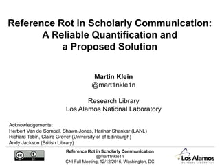 Reference Rot in Scholarly Communication
@mart1nkle1n
CNI Fall Meeting, 12/12/2016, Washington, DC
Reference Rot in Scholarly Communication:
A Reliable Quantification and
a Proposed Solution
Martin Klein
@mart1nkle1n
Research Library
Los Alamos National Laboratory
Acknowledgements:
Herbert Van de Sompel, Shawn Jones, Harihar Shankar (LANL)
Richard Tobin, Claire Grover (University of of Edinburgh)
Andy Jackson (British Library)
 