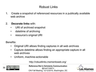 Reference Rot in Scholarly Communication
@mart1nkle1n
CNI Fall Meeting, 12/12/2016, Washington, DC
36
Robust Links
1. Create a snapshot of referenced resources in a publically available
web archive
2. Decorate links with:
• URI of archived snapshot
• datetime of archiving
• resource’s original URI
Benefits:
• Original URI allows finding captures in all web archives
• Capture datetime allows finding an appropriate capture in all
web archives
• Uniform, machine-actionable
http://robustlinks.mementoweb.org/
 