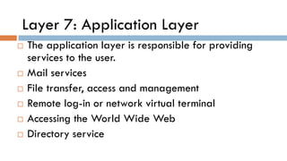 Layer 7: Application Layer
 The application layer is responsible for providing
services to the user.
 Mail services
 File transfer, access and management
 Remote log-in or network virtual terminal
 Accessing the World Wide Web
 Directory service
 