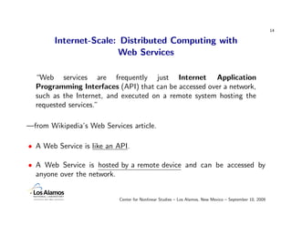 14

        Internet-Scale: Distributed Computing with
                       Web Services

  “Web services are frequently just Internet Application
  Programming Interfaces (API) that can be accessed over a network,
  such as the Internet, and executed on a remote system hosting the
  requested services.”

—from Wikipedia’s Web Services article.

• A Web Service is like an API.

• A Web Service is hosted by a remote device and can be accessed by
  anyone over the network.


                           Center for Nonlinear Studies – Los Alamos, New Mexico – September 10, 2009
 