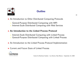 Outline
 LoP
                                                                                                        20


• An Introduction to Other Distributed Computing Protocols
    General-Purpose Distributed Computing with MPI
    Internet-Scale Distributed Computing with Web Services

• An Introduction to the Linked Process Protocol
    Internet-Scale Distributed Computing with Linked Process
    General-Purpose Distributed Computing with Linked Process

• An Introduction to the Linked Process Protocol Implementation

• Current and Future State of Linked Process


                           Center for Nonlinear Studies – Los Alamos, New Mexico – September 10, 2009
 