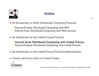 Outline
 LoP
                                                                                                        23


• An Introduction to Other Distributed Computing Protocols
    General-Purpose Distributed Computing with MPI
    Internet-Scale Distributed Computing with Web Services

• An Introduction to the Linked Process Protocol
    Internet-Scale Distributed Computing with Linked Process
    General-Purpose Distributed Computing with Linked Process

• An Introduction to the Linked Process Protocol Implementation

• Current and Future State of Linked Process


                           Center for Nonlinear Studies – Los Alamos, New Mexico – September 10, 2009
 