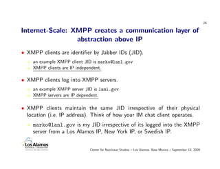 25

Internet-Scale: XMPP creates a communication layer of
                 abstraction above IP
• XMPP clients are identiﬁer by Jabber IDs (JID).
    an example XMPP client JID is marko@lanl.gov
    XMPP clients are IP independent.

• XMPP clients log into XMPP servers.
    an example XMPP server JID is lanl.gov
    XMPP servers are IP dependent.

• XMPP clients maintain the same JID irrespective of their physical
  location (i.e. IP address). Think of how your IM chat client operates.
    marko@lanl.gov is my JID irrespective of its logged into the XMPP
    server from a Los Alamos IP, New York IP, or Swedish IP.


                             Center for Nonlinear Studies – Los Alamos, New Mexico – September 10, 2009
 