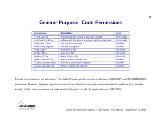 31

                       General-Purpose: Code Permissions
                  permission                description                                          type
                  job timeout               milliseconds for which a job may execute             text-single
                  vm time to live           milliseconds for which a virtual machine may exist   text-single
                  shutdown farm             exit the farm process                                boolean
                  execute program           execute a program                                    boolean
                  read file                 read from a ﬁle                                      list-multi
                  write file                write to a ﬁle                                       list-multi
                  delete file               delete from a ﬁle                                    list-multi
                  open connection           open a socket connection                             boolean
                  listen connection         wait for a connection request                        boolean
                  access print job          initiate a print job request                         boolean
                  ...                       ...                                                  ...



This set of permissions is not exhaustive. The Linked Process speciﬁcation has a collection of REQUIRED and RECOMMENDED

permissions. Moreover, deployers may which to extend the collection to support environment speciﬁc conditions (e.g. database

access). Finally, these permissions are made available through disco#info service discovery (XEP-0030).




                                                 Center for Nonlinear Studies – Los Alamos, New Mexico – September 10, 2009
 