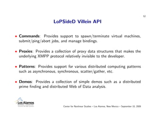 52

                      LoPSideD Villein API

• Commands: Provides support to spawn/terminate virtual machines,
  submit/ping/abort jobs, and manage bindings.

• Proxies: Provides a collection of proxy data structures that makes the
  underlying XMPP protocol relatively invisible to the developer.

• Patterns: Provides support for various distributed computing patterns
  such as asynchronous, synchronous, scatter/gather, etc.

• Demos: Provides a collection of simple demos such as a distributed
  prime ﬁnding and distributed Web of Data analysis.



                           Center for Nonlinear Studies – Los Alamos, New Mexico – September 10, 2009
 