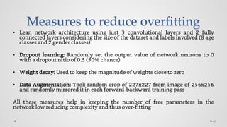 Measures to reduce overfitting
• Lean network architecture using just 3 convolutional layers and 2 fully
connected layers considering the size of the dataset and labels involved (8 age
classes and 2 gender classes)
• Dropout learning: Randomly set the output value of network neurons to 0
with a dropout ratio of 0.5 (50% chance)
• Weight decay: Used to keep the magnitude of weights close to zero
• Data Augmentation: Took random crop of 227x227 from image of 256x256
and randomly mirrored it in each forward-backward training pass
All these measures help in keeping the number of free parameters in the
network low reducing complexity and thus over-fitting
66
 