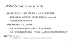 VGG-16 Build from scratch
• 輸入格式是 224x224 的 RGB 影像，共有 16 層網路架構。
• 13 層 3x3 的 kernel 抽取特徵，和 3 層全連接層(Fully-connected)
• 5 層的池化層分散在卷積層之間
• 網路架構切割成「 6 」個區塊。
• 前面 5 個區塊是由卷積層和池化層組成，用來抽取影像特徵
• 最後一個區塊是由全連接層組成，用來產生 ImageNet 的 1000 類影像辨識的結果
45
VGG16_Build.ipynb
有些人考量電腦算力不足，可能會在基本的網路架構上，調整神經元數量，降低運算量。
 