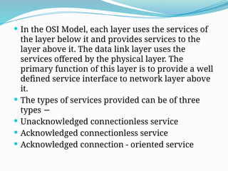  In the OSI Model, each layer uses the services of
the layer below it and provides services to the
layer above it. The data link layer uses the
services offered by the physical layer. The
primary function of this layer is to provide a well
defined service interface to network layer above
it.
 The types of services provided can be of three
types −
 Unacknowledged connectionless service
 Acknowledged connectionless service
 Acknowledged connection - oriented service
 