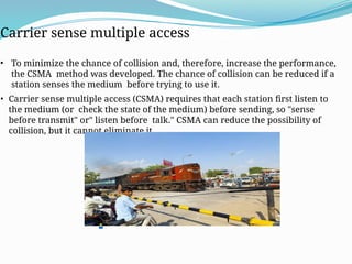 Carrier Sense Multiple Access (CSMA)
Carrier sense multiple access
• To minimize the chance of collision and, therefore, increase the performance,
the CSMA method was developed. The chance of collision can be reduced if a
station senses the medium before trying to use it.
• Carrier sense multiple access (CSMA) requires that each station first listen to
the medium (or check the state of the medium) before sending, so "sense
before transmit" or" listen before talk." CSMA can reduce the possibility of
collision, but it cannot eliminate it.
.
 