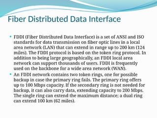 Fiber Distributed Data Interface
 FDDI (Fiber Distributed Data Interface) is a set of ANSI and ISO
standards for data transmission on fiber optic lines in a local
area network (LAN) that can extend in range up to 200 km (124
miles). The FDDI protocol is based on the token ring protocol. In
addition to being large geographically, an FDDI local area
network can support thousands of users. FDDI is frequently
used on the backbone for a wide area network (WAN).
 An FDDI network contains two token rings, one for possible
backup in case the primary ring fails. The primary ring offers
up to 100 Mbps capacity. If the secondary ring is not needed for
backup, it can also carry data, extending capacity to 200 Mbps.
The single ring can extend the maximum distance; a dual ring
can extend 100 km (62 miles).
 