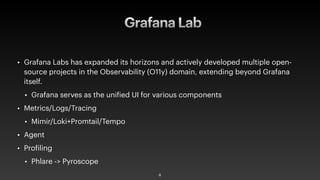Grafana Lab
• Grafana Labs has expanded its horizons and actively developed multiple open-
source projects in the Observability (O11y) domain, extending beyond Grafana
itself.
• Grafana serves as the uni
f
ied UI for various components
• Metrics/Logs/Tracing
• Mimir/Loki+Promtail/Tempo
• Agent
• Pro
f
iling
• Phlare -> Pyroscope
8
 